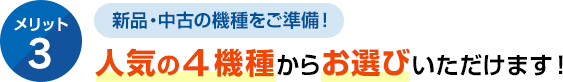 メリット3 新品・中古の機種をご準備！人気の４機種からお選びいただけます！