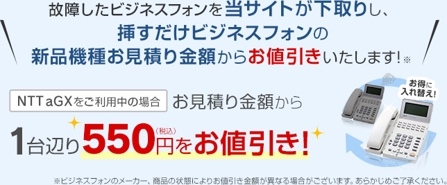 故障したビジネスフォンを当サイトが下取りし、挿すだけビジネスフォンの新品機種お見積り金額からお値引きいたします！NTT aGXをご利用中の場合 お見積り金額から1台辺り550円をお値引き！