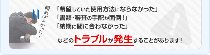 「希望していた使用方法にならなかった」「書類･審査の手配が面倒！」「納期に間に合わなかった」などのトラブルが発生することがあります!