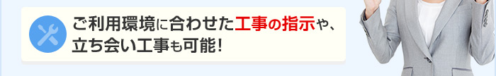 ご利用環境に合わせた工事の指示や、立ち会い工事も可能！