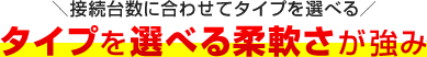 接続台数に合わせてタイプを選べる タイプを選べる柔軟さが強み