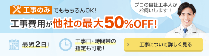 工事のみでももちろんOK！工事費用が他社の最大50%OFF！最短2日！工事日・時間帯の指定も可能！工事について詳しく見る