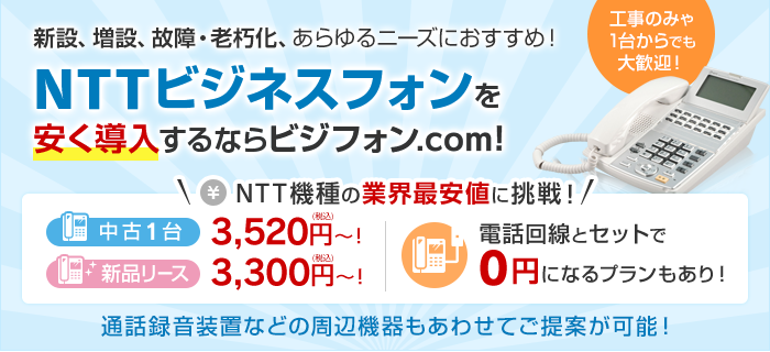 新設、増設、故障・老朽化、あらゆるニーズにおすすめ！NTTビジネスフォン（ビジネスホン）を安く導入するならビジフォン.com！NTT機種の業界最安値に挑戦！中古1台3,520円～！新品リース3,300円～！電話回線とセットで0円になるプランもあり！通話録音装置などの周辺機器もあわせてご提案が可能！