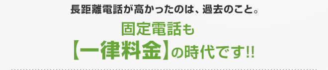 長距離電話が高かったのは、過去のこと。固定電話も【一律料金】の時代です!!