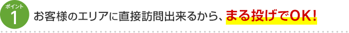 ポイント1 お客様のエリアに直接訪問出来るから、まる投げでOK！