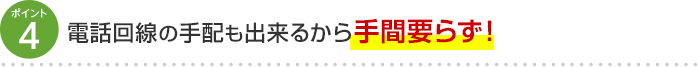 ポイント4 電話回線の手配も出来るから手間要らず！