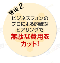 理由2 ビジネスフォンのプロによる的確なヒアリングで無駄な費用をカット！