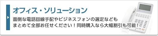 オフィス・ソリューション 面倒な電話回線手配やビジネスフォンの選定などもまとめて全部お任せください！同時購入なら大幅割引も可能！
