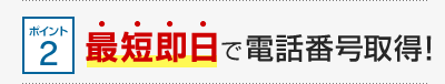 ポイント2 最短即日で電話番号取得！