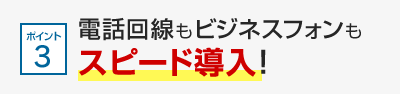 ポイント3 電話回線もビジネスフォンもスピード導入！