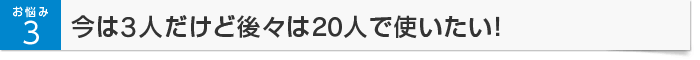 お悩み3 今は3人だけど後々は20人で使いたい！