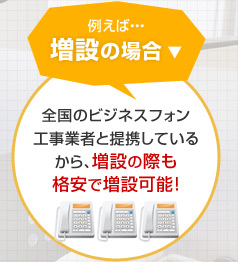 例えば…増設の場合 全国のビジネスフォン工事業者と提携しているから、増設の際も格安で増設可能！