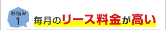 お悩み1 毎月のリース料金が高い