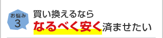 お悩み3 買い換えるならなるべく安く済ませたい