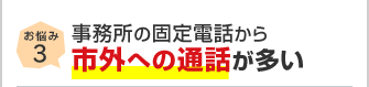 お悩み3 事務所の固定電話から市外への通話が多い