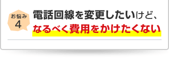 お悩み4 電話回線を変更したいけど、なるべく費用をかけたくない