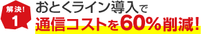 解決！1 おとくライン導入で通信コストを60%削減！