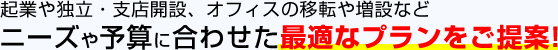 起業や独立・支店開設、オフィスの移転や増設などニーズや予算に合わせた最適なプランをご提案！