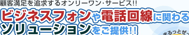 顧客満足を追求するオンリーワン・サービス！！ビジネスフォンや電話回線に関わるソリューションをご提供！！