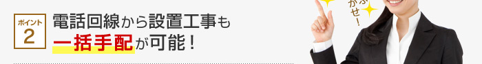 ポイント2 電話回線から設置工事も一括手配が可能！