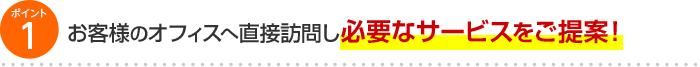 ポイント1 お客様のオフィスへ直接訪問し必要なサービスをご提案！