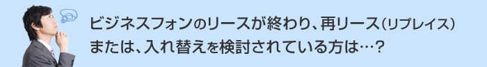 ビジネスフォンのリースが終わり、再リース（リプレイス）または、入れ替えを検討されている方は…？