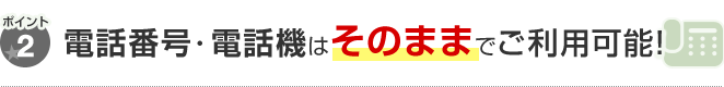 ポイント2 電話番号・電話機はそのままでご利用可能！