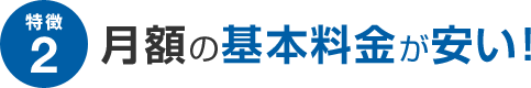 特徴2 月額の基本料金が安い！