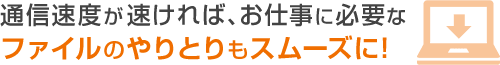 通信速度が速ければ、お仕事に必要なファイルのやりとりもスムーズに！