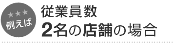 例えば 従業員数2名の店舗の場合