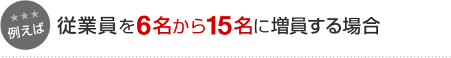 例えば 従業員を6名から15名に増員する場合