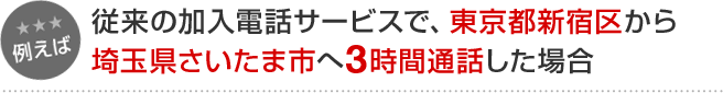 例えば 従来の加入電話サービスで、東京都新宿区から埼玉県さいたま市へ3時間通話した場合