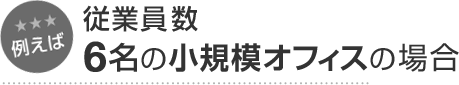 例えば 従業員数6名の小規模オフィスの場合