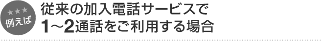 例えば 従来の加入電話サービスで1～2通話をご利用する場合