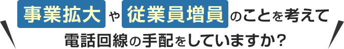 事業拡大や従業員増員のことを考えて電話回線の手配をしていますか？