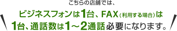 こちらの店舗では、ビジネスフォンは1台、FAX（利用する場合）は1台、通話数は1～2通話必要になります。