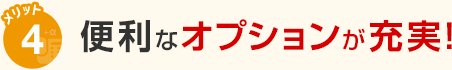 メリット4 便利なオプションが充実！