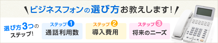 ビジネスフォンの選び方お教えします！選び方3つのステップ！ ステップ1 通話利用数 ステップ2 導入費用 ステップ3 将来のニーズ