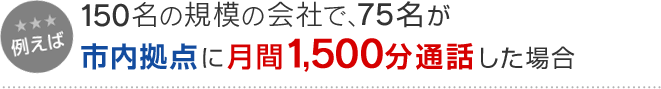 例えば 150名の規模の会社で、75名が市内拠点に月間1,500分通話した場合