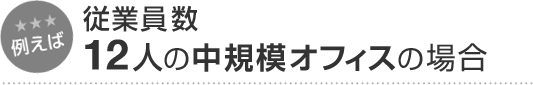 例えば 従業員数12人の中規模オフィスの場合