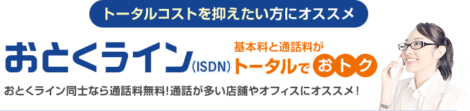 トータルコストを抑えたい方にオススメ おとくライン（ISDN） 基本料と通話料がトータルでおトク…おとくライン同士なら通話料無料！通話が多い店舗やオフィスにオススメ！