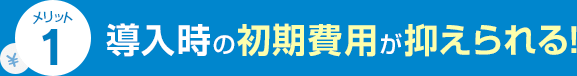 メリット1 導入時の初期費用が抑えられる！