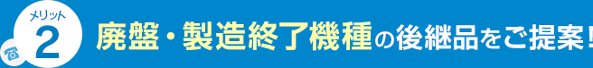 メリット2 廃盤・製造終了機種の後継品をご提案！