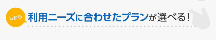 しかも 利用ニーズに合わせたプランが選べる！