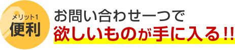 メリット1 便利 お問い合わせ一つで欲しいものが手に入る！！