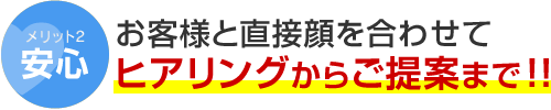 メリット2 安心 お客様と直接顔を合わせてヒアリングからご提案まで！！
