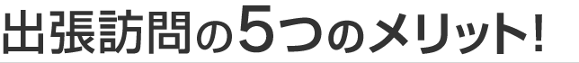 出張訪問の5つのメリット！