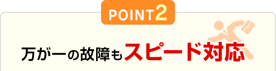 POINT2 万が一の故障もスピード対応