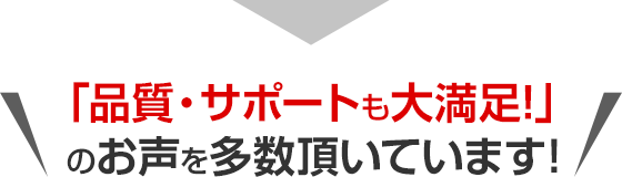 「品質・サポートも大満足！」のお声を多数頂いています！