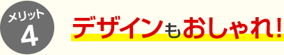 メリット4 デザインもおしゃれ！